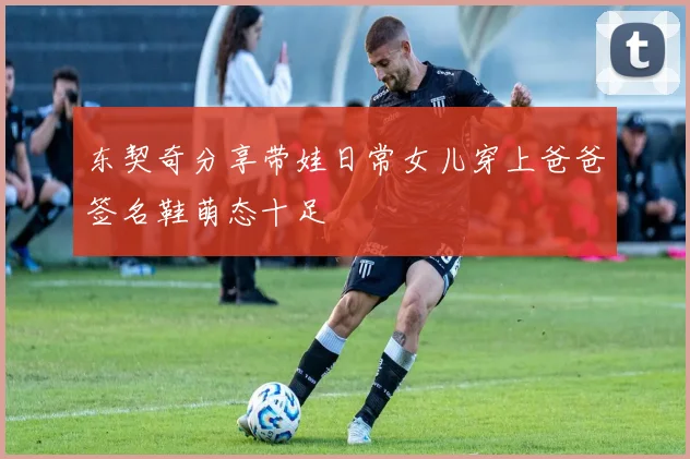 东契奇分享带娃日常女儿穿上爸爸签名鞋萌态十足