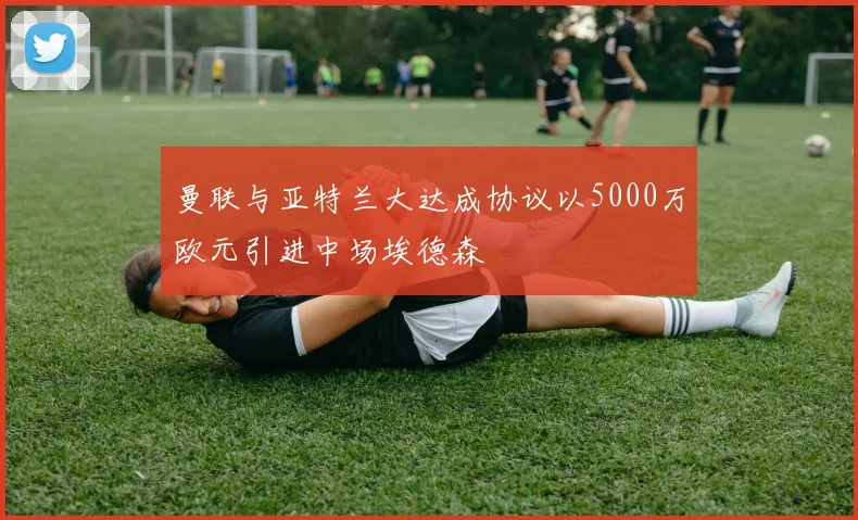 曼联与亚特兰大达成协议以5000万欧元引进中场埃德森