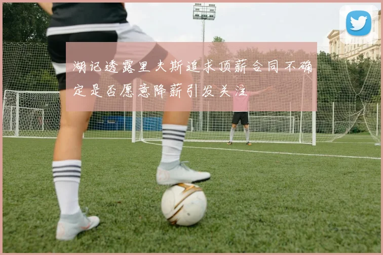 湖记透露里夫斯追求顶薪合同不确定是否愿意降薪引发关注