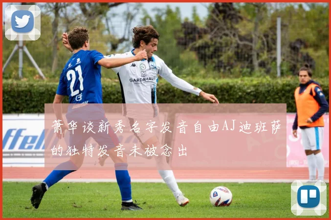 萧华谈新秀名字发音自由AJ迪班萨的独特发音未被念出