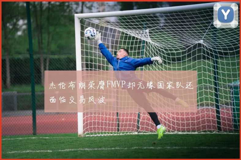 杰伦布朗荣膺FMVP却无缘国家队还面临交易风波