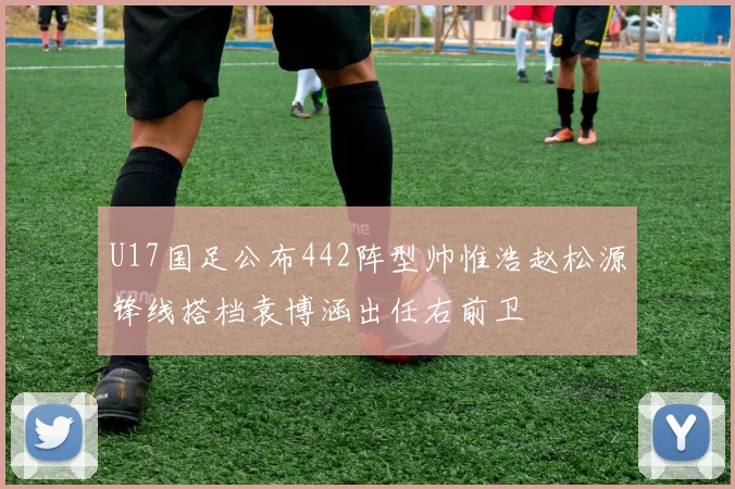 U17国足公布442阵型帅惟浩赵松源锋线搭档袁博涵出任右前卫