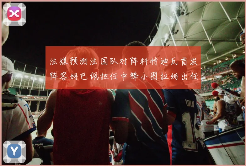 法媒预测法国队对阵科特迪瓦首发阵容姆巴佩担任中锋小图拉姆出任左边锋